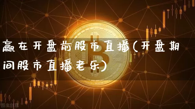 赢在开盘前股市直播(开盘期间股市直播老乐)_https://www.jianghaiboli.com_外盘期货_第1张