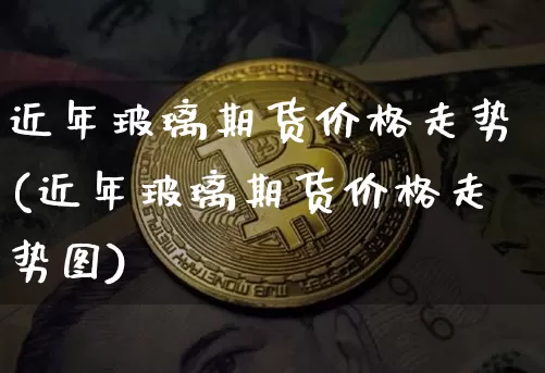 近年玻璃期货价格走势(近年玻璃期货价格走势图)_https://www.jianghaiboli.com_原油期货_第1张