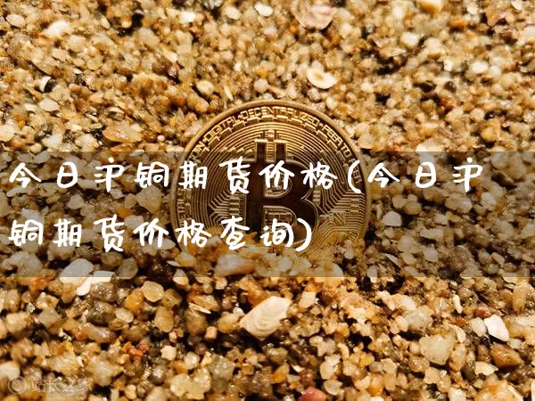 今日沪铜期货价格(今日沪铜期货价格查询)_https://www.jianghaiboli.com_黄金期货_第1张