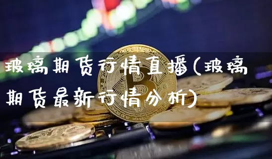 玻璃期货行情直播(玻璃期货最新行情分析)_https://www.jianghaiboli.com_黄金期货_第1张