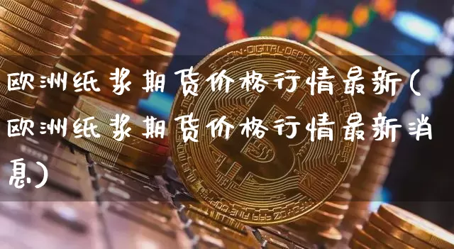 欧洲纸浆期货价格行情最新(欧洲纸浆期货价格行情最新消息)_https://www.jianghaiboli.com_原油期货_第1张