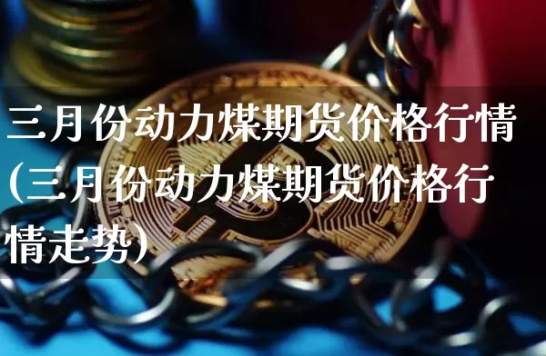 三月份动力煤期货价格行情(三月份动力煤期货价格行情走势)_https://www.jianghaiboli.com_原油期货_第1张