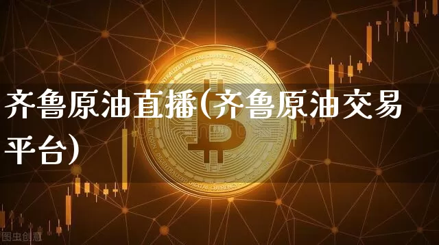 齐鲁原油直播(齐鲁原油交易平台)_https://www.jianghaiboli.com_期货_第1张
