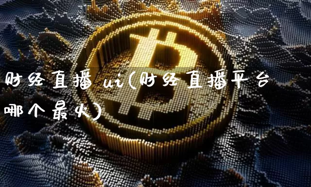 财经直播 ui(财经直播平台哪个最火)_https://www.jianghaiboli.com_外盘期货_第1张