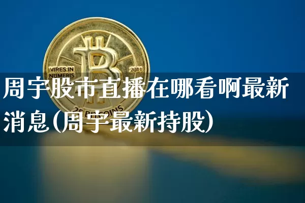 周宇股市直播在哪看啊最新消息(周宇最新持股)_https://www.jianghaiboli.com_黄金期货_第1张