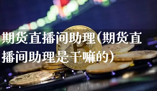 期货直播间助理(期货直播间助理是干嘛的)_https://www.jianghaiboli.com_黄金期货_第1张