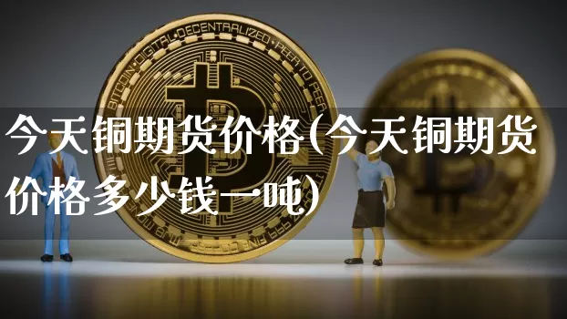 今天铜期货价格(今天铜期货价格多少钱一吨)_https://www.jianghaiboli.com_原油期货_第1张