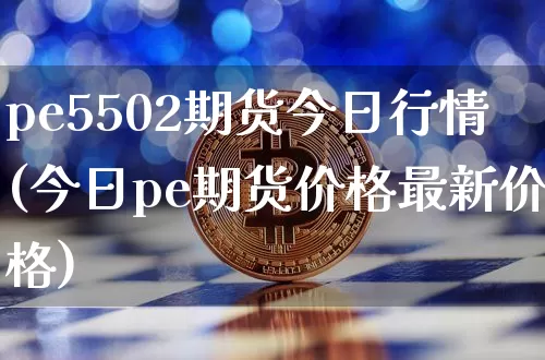 pe5502期货今日行情(今日pe期货价格最新价格)_https://www.jianghaiboli.com_期货_第1张