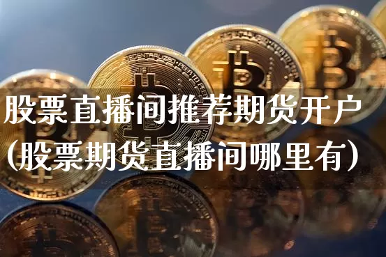 股票直播间推荐期货开户(股票期货直播间哪里有)_https://www.jianghaiboli.com_原油期货_第1张