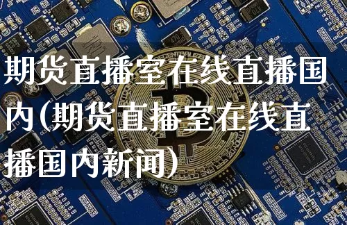 期货直播室在线直播国内(期货直播室在线直播国内新闻)_https://www.jianghaiboli.com_外盘期货_第1张