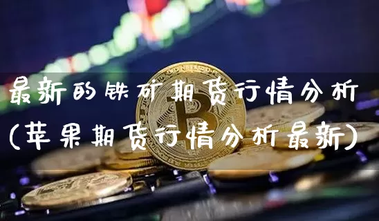 最新的铁矿期货行情分析(苹果期货行情分析最新)_https://www.jianghaiboli.com_期货_第1张