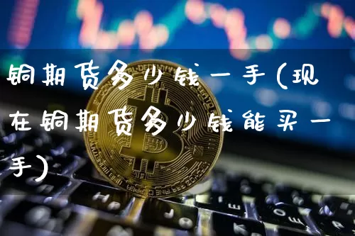 铜期货多少钱一手(现在铜期货多少钱能买一手)_https://www.jianghaiboli.com_恒指期货_第1张