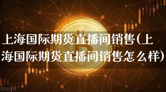 上海国际期货直播间销售(上海国际期货直播间销售怎么样)_https://www.jianghaiboli.com_期货_第1张