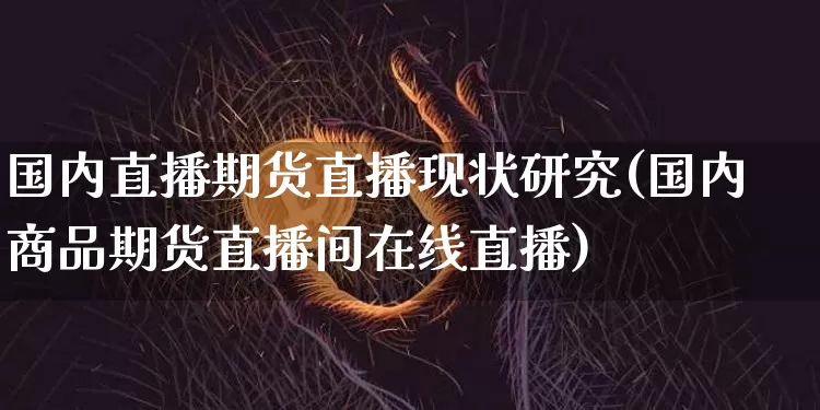 国内直播期货直播现状研究(国内商品期货直播间在线直播)_https://www.jianghaiboli.com_期货_第1张