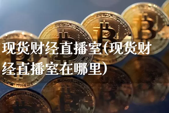 现货财经直播室(现货财经直播室在哪里)_https://www.jianghaiboli.com_黄金期货_第1张