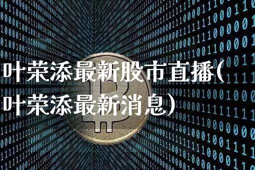 叶荣添最新股市直播(叶荣添最新消息)_https://www.jianghaiboli.com_外盘期货_第1张