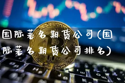 国际著名期货公司(国际著名期货公司排名)_https://www.jianghaiboli.com_外盘期货_第1张