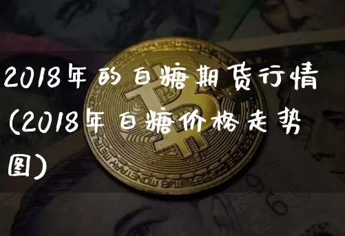 2018年的白糖期货行情(2018年白糖价格走势图)_https://www.jianghaiboli.com_期货_第1张