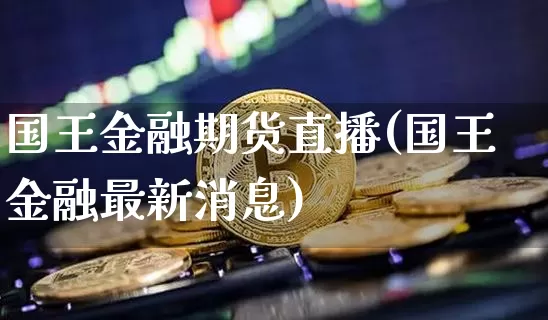 国王金融期货直播(国王金融最新消息)_https://www.jianghaiboli.com_黄金期货_第1张