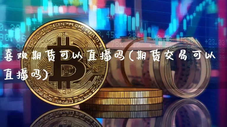 喜欢期货可以直播吗(期货交易可以直播吗)_https://www.jianghaiboli.com_原油期货_第1张