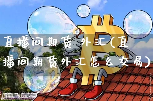 直播间期货 外汇(直播间期货外汇怎么交易)_https://www.jianghaiboli.com_黄金期货_第1张