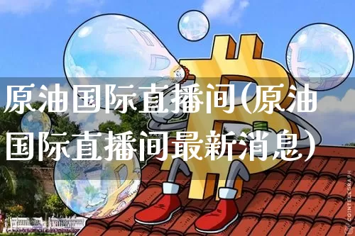 原油国际直播间(原油国际直播间最新消息)_https://www.jianghaiboli.com_期货_第1张