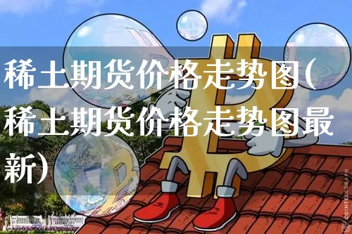 稀土期货价格走势图(稀土期货价格走势图最新)_https://www.jianghaiboli.com_原油期货_第1张