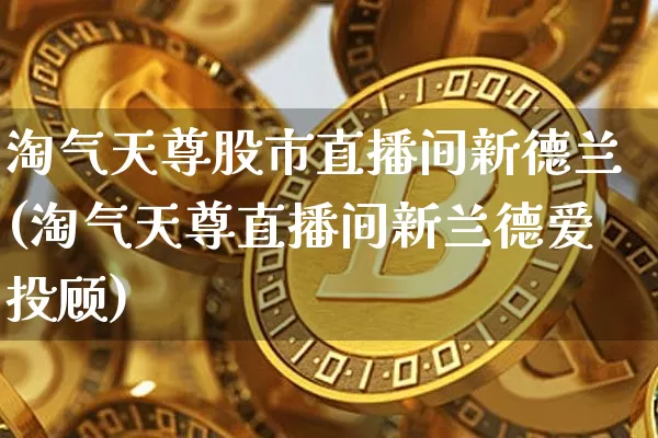 淘气天尊股市直播间新德兰(淘气天尊直播间新兰德爱投顾)_https://www.jianghaiboli.com_外盘期货_第1张