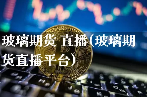玻璃期货 直播(玻璃期货直播平台)_https://www.jianghaiboli.com_期货_第1张