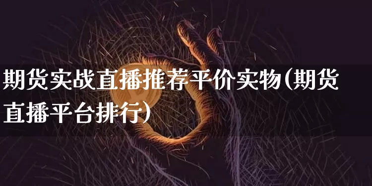 期货实战直播推荐平价实物(期货直播平台排行)_https://www.jianghaiboli.com_外盘期货_第1张