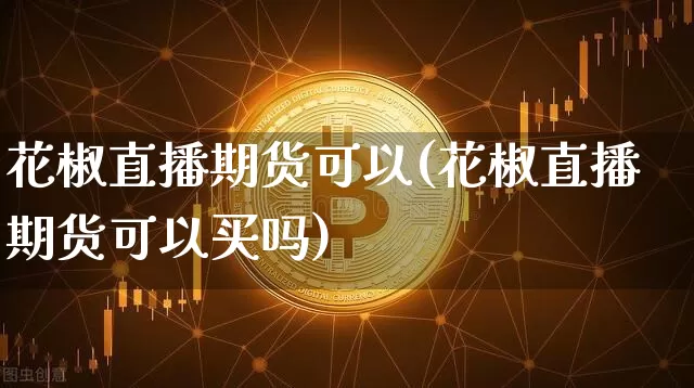 花椒直播期货可以(花椒直播期货可以买吗)_https://www.jianghaiboli.com_外盘期货_第1张