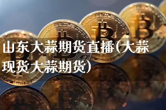 山东大蒜期货直播(大蒜现货大蒜期货)_https://www.jianghaiboli.com_黄金期货_第1张