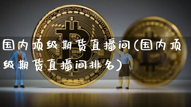 国内顶级期货直播间(国内顶级期货直播间排名)_https://www.jianghaiboli.com_期货_第1张