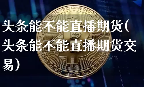 头条能不能直播期货(头条能不能直播期货交易)_https://www.jianghaiboli.com_外盘期货_第1张