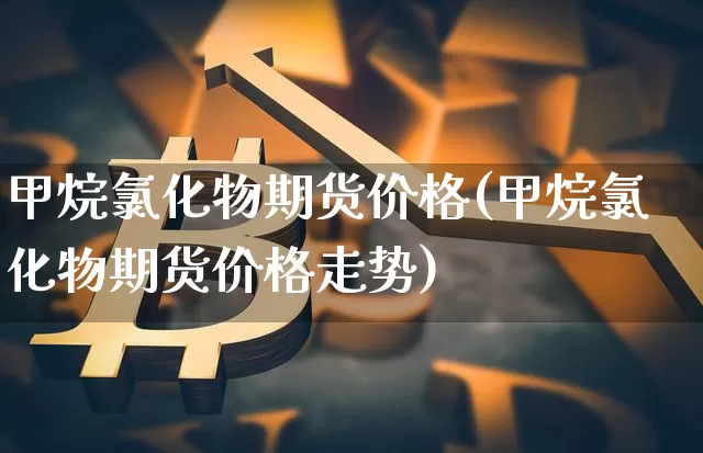 甲烷氯化物期货价格(甲烷氯化物期货价格走势)_https://www.jianghaiboli.com_外盘期货_第1张