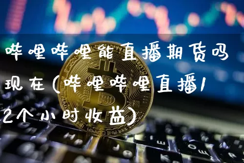 哔哩哔哩能直播期货吗现在(哔哩哔哩直播12个小时收益)_https://www.jianghaiboli.com_期货_第1张