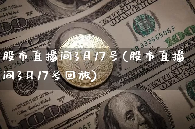 股市直播间3月17号(股市直播间3月17号回放)_https://www.jianghaiboli.com_期货_第1张