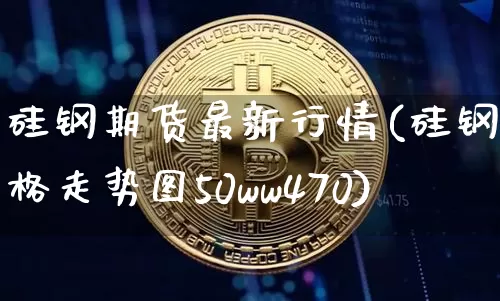 硅钢期货最新行情(硅钢价格走势图50ww470)_https://www.jianghaiboli.com_期货_第1张
