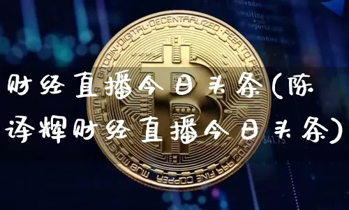 财经直播今日头条(陈译辉财经直播今日头条)_https://www.jianghaiboli.com_外盘期货_第1张