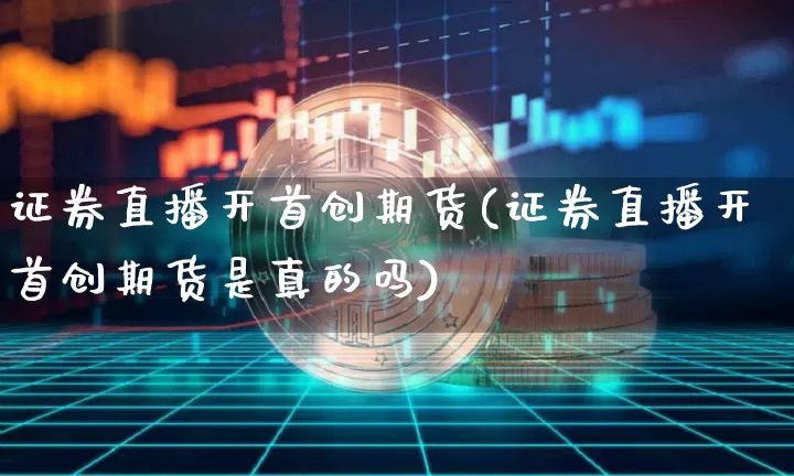 证券直播开首创期货(证券直播开首创期货是真的吗)_https://www.jianghaiboli.com_期货_第1张