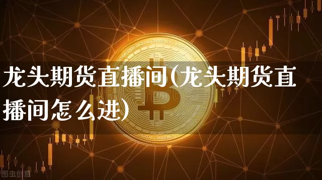龙头期货直播间(龙头期货直播间怎么进)_https://www.jianghaiboli.com_黄金期货_第1张