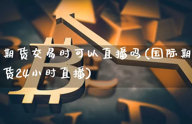 期货交易时可以直播吗(国际期货24小时直播)_https://www.jianghaiboli.com_期货_第1张