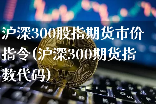 沪深300股指期货市价指令(沪深300期货指数代码)_https://www.jianghaiboli.com_外盘期货_第1张