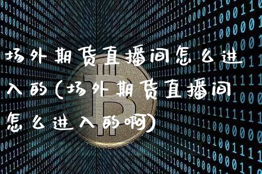 场外期货直播间怎么进入的(场外期货直播间怎么进入的啊)_https://www.jianghaiboli.com_期货_第1张