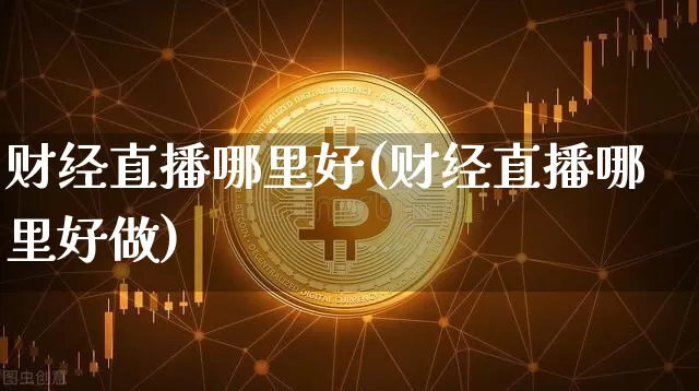 财经直播哪里好(财经直播哪里好做)_https://www.jianghaiboli.com_黄金期货_第1张