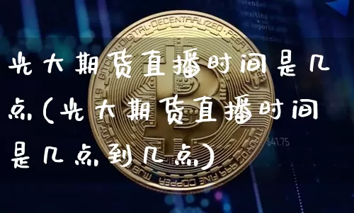 光大期货直播时间是几点(光大期货直播时间是几点到几点)_https://www.jianghaiboli.com_原油期货_第1张