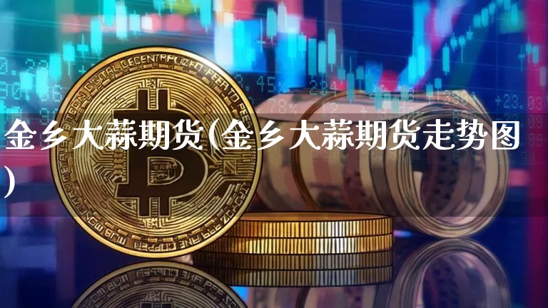 金乡大蒜期货(金乡大蒜期货走势图)_https://www.jianghaiboli.com_原油期货_第1张