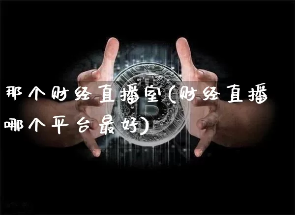 那个财经直播室(财经直播哪个平台最好)_https://www.jianghaiboli.com_外盘期货_第1张