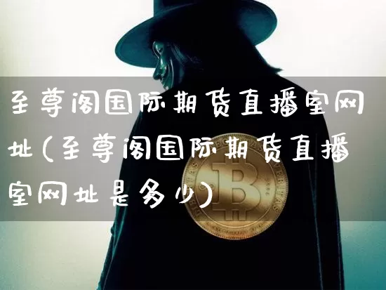 至尊阁国际期货直播室网址(至尊阁国际期货直播室网址是多少)_https://www.jianghaiboli.com_期货_第1张
