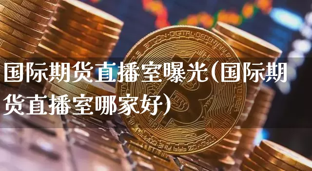 国际期货直播室曝光(国际期货直播室哪家好)_https://www.jianghaiboli.com_期货_第1张